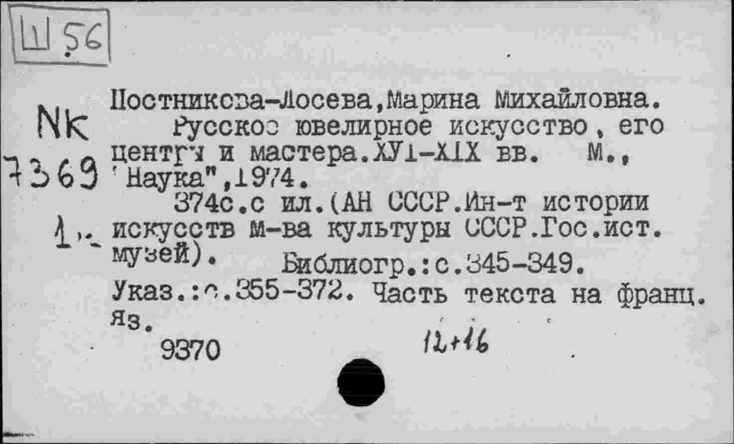 ﻿Nk
1-.
Постникова-Лосева,Марина Михаиловна.
Русокос ювелирное искусство » его центрч и мастера. ХУ 1-ИХ вв. М., ■ Наука” ,1974.
374с.с ил.(АН СССР.Ин-т истории искусств м-ва культуры СССР.Гос.ист. музей). Библиогр.:с.345-349.
Указ.: о.355-372. Часть текста на франц. Яз.	' ■
9370